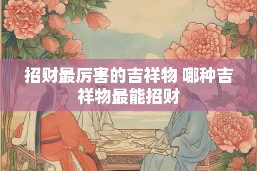 招财最厉害的吉祥物 哪种吉祥物最能招财