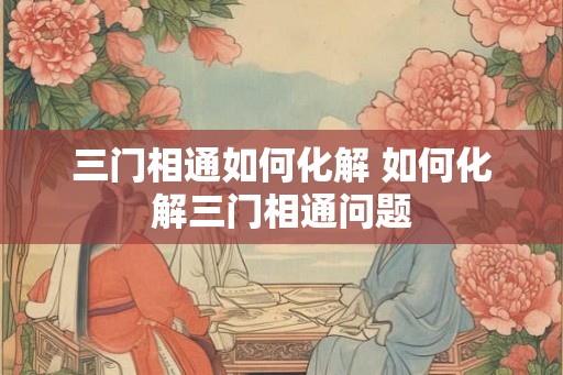 三门相通如何化解 如何化解三门相通问题 三门相通如何化解 如何化解三门相通问题