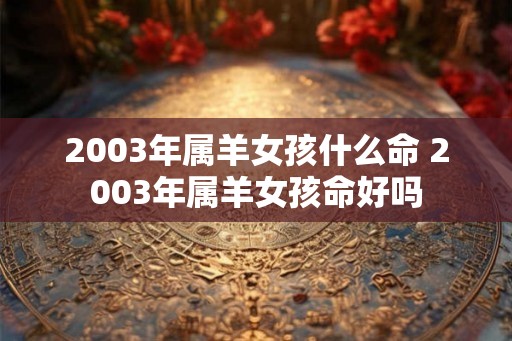2003年属羊女孩什么命 2003年属羊女孩命好吗
