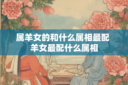 属羊女的和什么属相最配 羊女最配什么属相