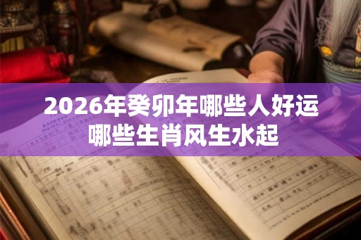 2026年癸卯年哪些人好运 哪些生肖风生水起