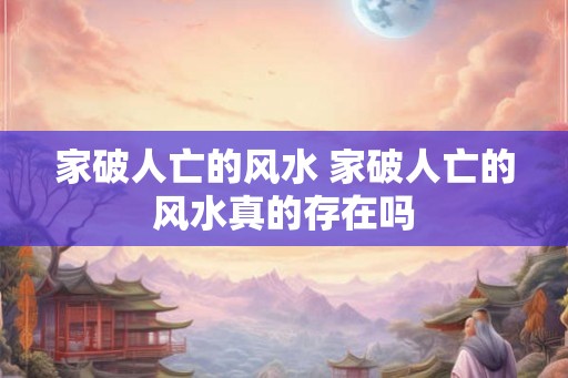 家破人亡的风水 家破人亡的风水真的存在吗 家破人亡的风水 家破人亡的风水真的存在吗