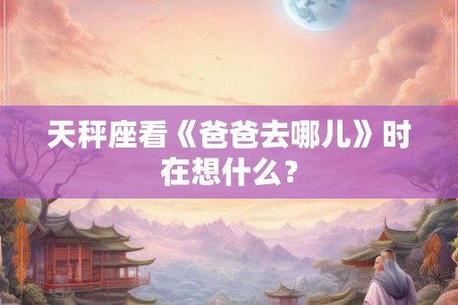 天秤座看《爸爸去哪儿》时在想什么？