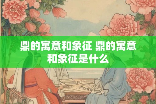鼎的寓意和象征 鼎的寓意和象征是什么