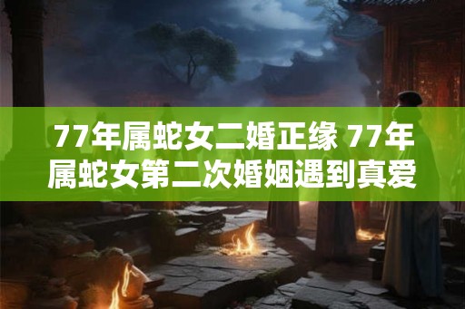 77年属蛇女二婚正缘 77年属蛇女第二次婚姻遇到真爱