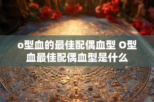 o型血的最佳配偶血型 O型血最佳配偶血型是什么