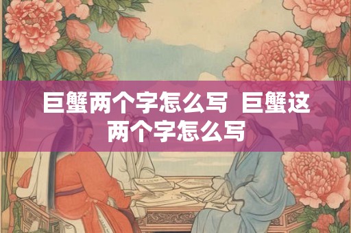 巨蟹两个字怎么写 巨蟹这两个字怎么写 巨蟹两个字怎么写 巨蟹这两个字怎么写