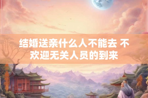 结婚送亲什么人不能去 不欢迎无关人员的到来