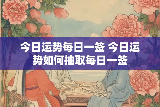 今日运势每日一签 今日运势如何抽取每日一签 今日运势每日一签 今日运势如何抽取每日一签