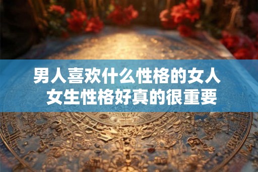 男人喜欢什么性格的女人  女生性格好真的很重要