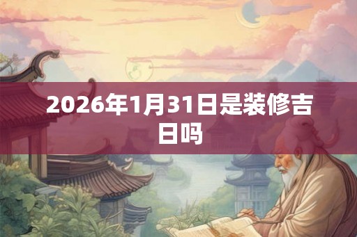 2026年1月31日是装修吉日吗 2026年1月31日是装修吉日吗