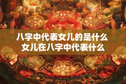 八字中代表女儿的是什么 女儿在八字中代表什么 八字中代表女儿的是什么 女儿在八字中代表什么