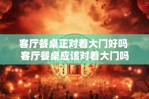 客厅餐桌正对着大门好吗 客厅餐桌应该对着大门吗 客厅餐桌正对着大门好吗 客厅餐桌应该对着大门吗