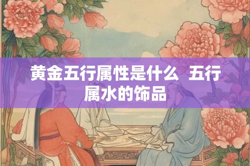黄金五行属性是什么  五行属水的饰品