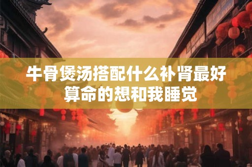 牛骨煲汤搭配什么补肾最好  算命的想和我睡觉