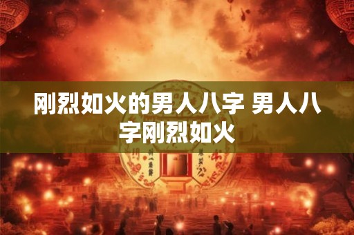 刚烈如火的男人八字 男人八字刚烈如火 刚烈如火的男人八字 男人八字刚烈如火