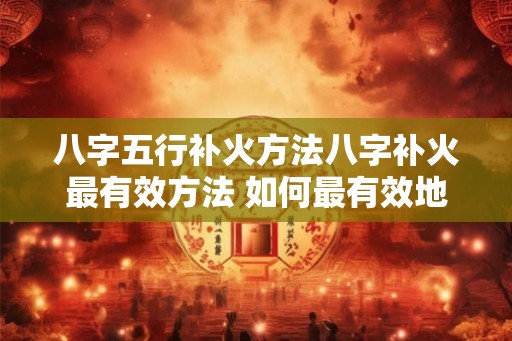 八字五行补火方法八字补火最有效方法 如何最有效地以八字五行来补火 八字五行补火方法八字补火最有效方法 如何最有效地以八字五行来补火