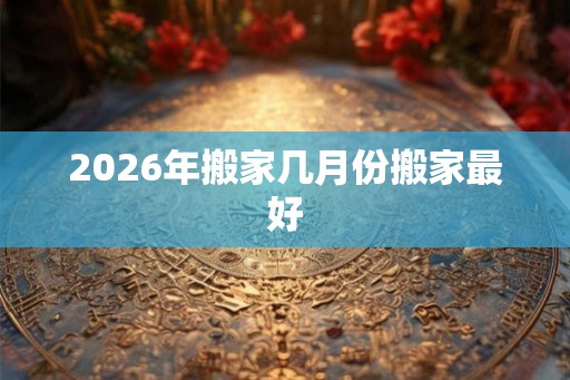 2026年搬家几月份搬家最好