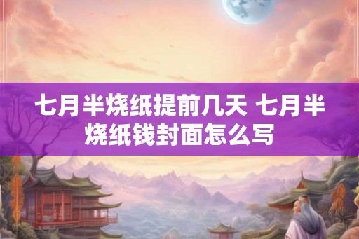 七月半烧纸提前几天 七月半烧纸钱封面怎么写 七月半烧纸提前几天 七月半烧纸钱封面怎么写