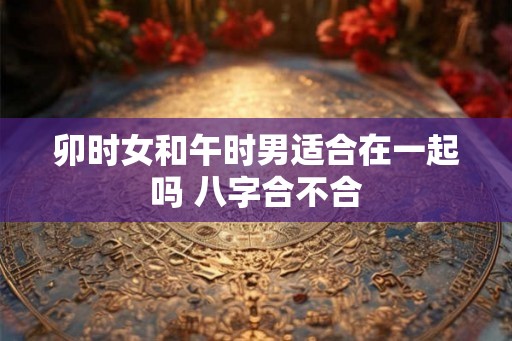 卯时女和午时男适合在一起吗 八字合不合
