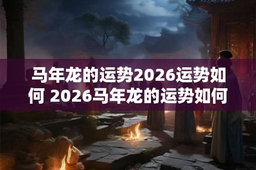 马年龙的运势2026运势如何 2026马年龙的运势如何