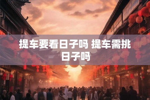 提车要看日子吗 提车需挑日子吗