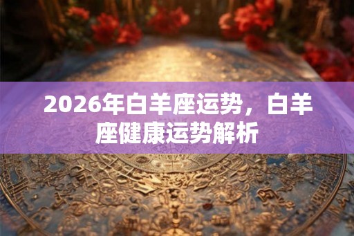 2026年白羊座运势,白羊座健康运势解析 2026年白羊座运势,白羊座健康运势解析