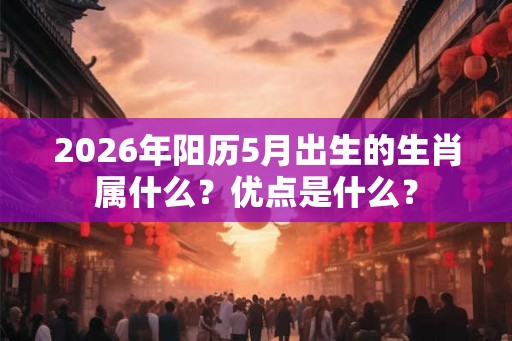 2026年阳历5月出生的生肖属什么？优点是什么？