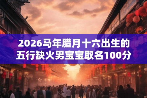 2026马年腊月十六出生的五行缺火男宝宝取名100分