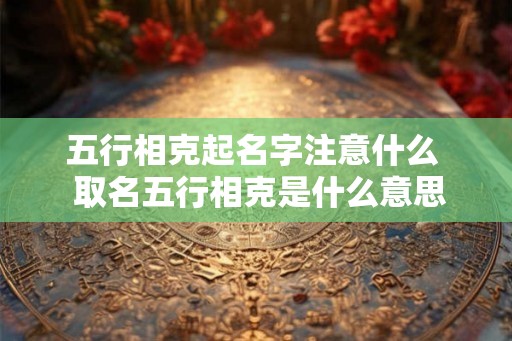 五行相克起名字注意什么  取名五行相克是什么意思