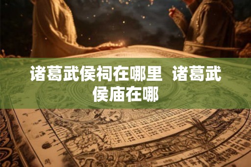 诸葛武侯祠在哪里 诸葛武侯庙在哪 诸葛武侯祠在哪里 诸葛武侯庙在哪