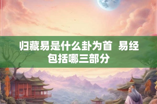 归藏易是什么卦为首  易经包括哪三部分