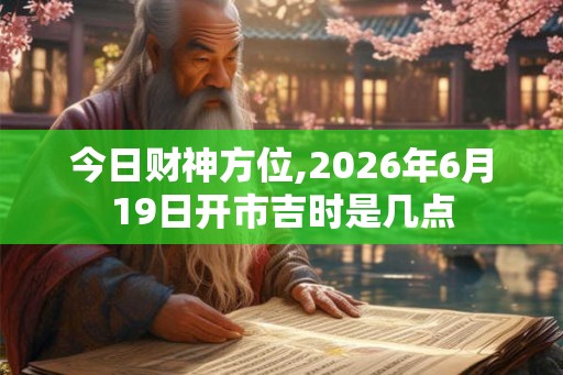今日财神方位,2026年6月19日开市吉时是几点
