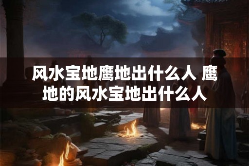 风水宝地鹰地出什么人 鹰地的风水宝地出什么人