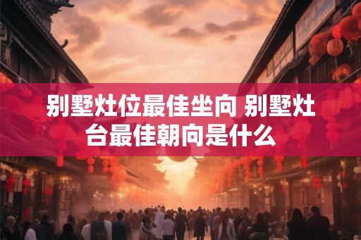 别墅灶位最佳坐向 别墅灶台最佳朝向是什么