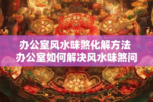 办公室风水味煞化解方法 办公室如何解决风水味煞问题 办公室风水味煞化解方法 办公室如何解决风水味煞问题