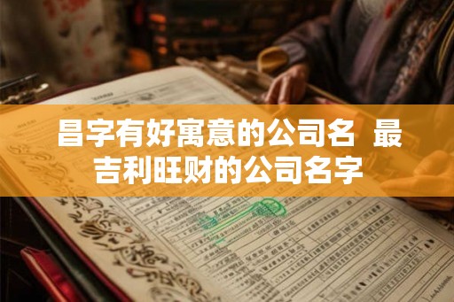 昌字有好寓意的公司名  最吉利旺财的公司名字