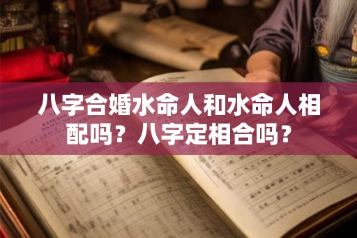 八字合婚水命人和水命人相配吗?八字定相合吗? 八字合婚水命人和水命人相配吗?八字定相合吗?