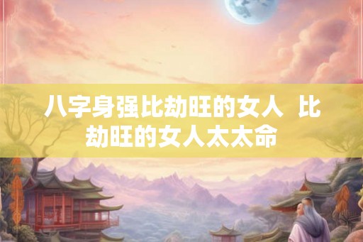 八字身强比劫旺的女人 比劫旺的女人太太命 八字身强比劫旺的女人 比劫旺的女人太太命