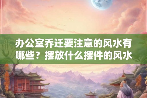 办公室乔迁要注意的风水有哪些？摆放什么摆件的风水好？