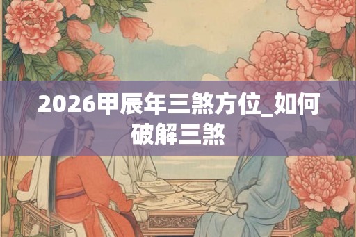 2026甲辰年三煞方位_如何破解三煞 2026甲辰年三煞方位_如何破解三煞