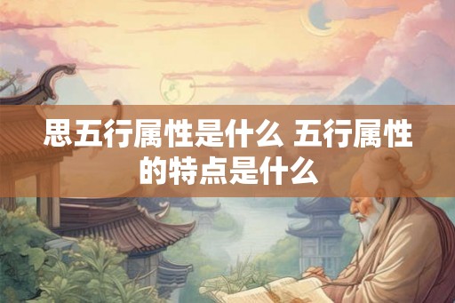 思五行属性是什么 五行属性的特点是什么 思五行属性是什么 五行属性的特点是什么