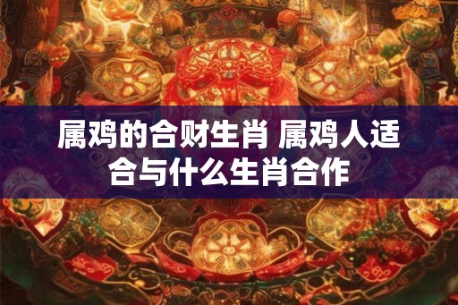 属鸡的合财生肖 属鸡人适合与什么生肖合作 属鸡的合财生肖 属鸡人适合与什么生肖合作