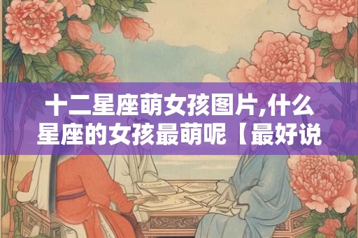 十二星座萌女孩图片,什么星座的女孩最萌呢【最好说原因】