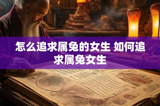 怎么追求属兔的女生 如何追求属兔女生 怎么追求属兔的女生 如何追求属兔女生
