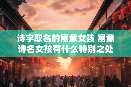 诗字取名的寓意女孩 寓意诗名女孩有什么特别之处