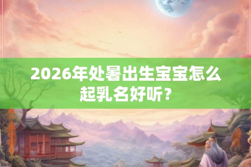 2026年处暑出生宝宝怎么起乳名好听？