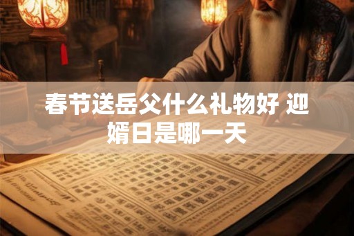 春节送岳父什么礼物好 迎婿日是哪一天 春节送岳父什么礼物好 迎婿日是哪一天