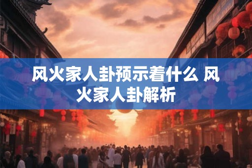 风火家人卦预示着什么 风火家人卦解析 风火家人卦预示着什么 风火家人卦解析