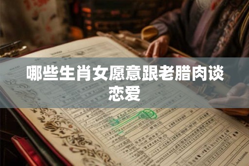 哪些生肖女愿意跟老腊肉谈恋爱 哪些生肖女愿意跟老腊肉谈恋爱